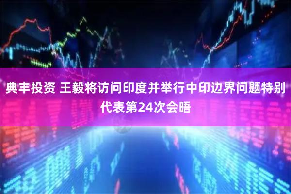 典丰投资 王毅将访问印度并举行中印边界问题特别代表第24次会晤