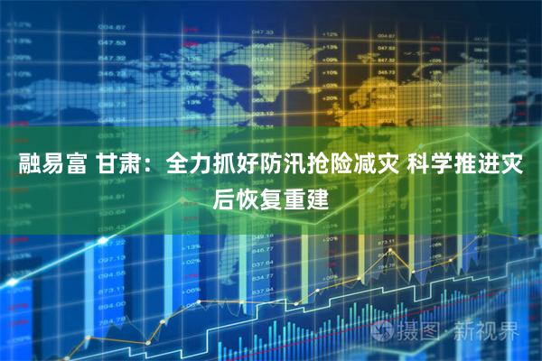 融易富 甘肃：全力抓好防汛抢险减灾 科学推进灾后恢复重建