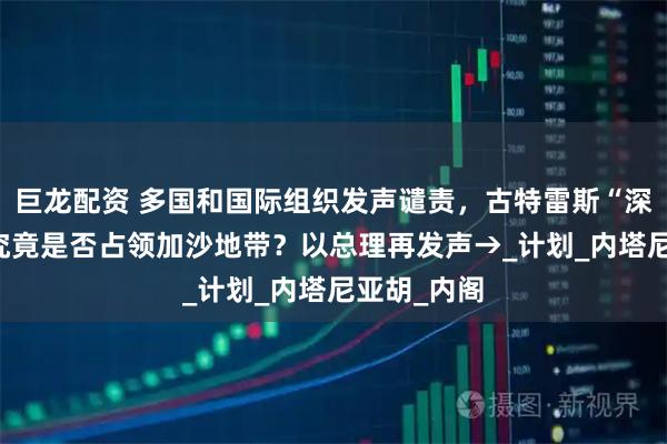 巨龙配资 多国和国际组织发声谴责，古特雷斯“深感震惊” 究竟是否占领加沙地带？以总理再发声→_计划_内塔尼亚胡_内阁