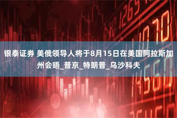 银泰证券 美俄领导人将于8月15日在美国阿拉斯加州会晤_普京_特朗普_乌沙科夫