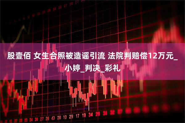 股壹佰 女生合照被造谣引流 法院判赔偿12万元_小婷_判决_彩礼