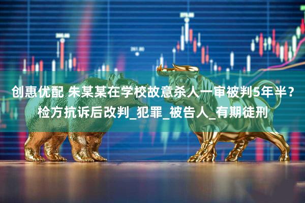 创惠优配 朱某某在学校故意杀人一审被判5年半？检方抗诉后改判_犯罪_被告人_有期徒刑