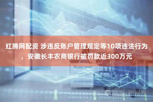 红腾网配资 涉违反账户管理规定等10项违法行为，安徽长丰农商银行被罚款近300万元