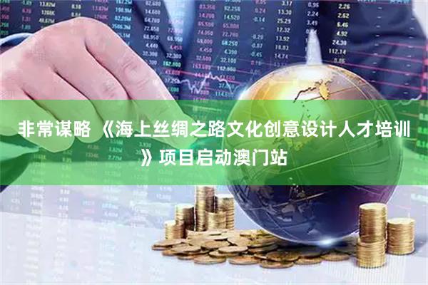 非常谋略 《海上丝绸之路文化创意设计人才培训》项目启动澳门站