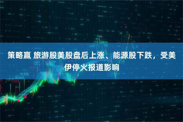 策略赢 旅游股美股盘后上涨、能源股下跌，受美伊停火报道影响