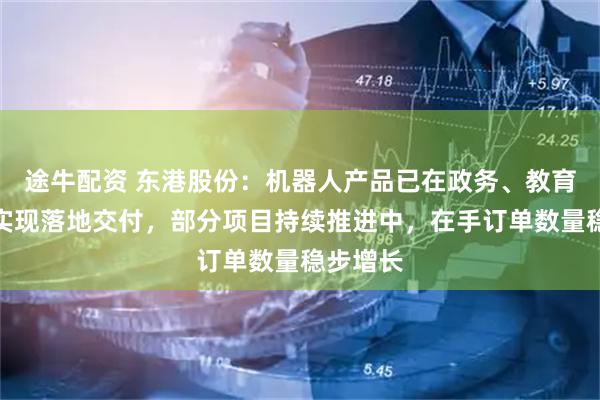 途牛配资 东港股份：机器人产品已在政务、教育等领域实现落地交付，部分项目持续推进中，在手订单数量稳步增长