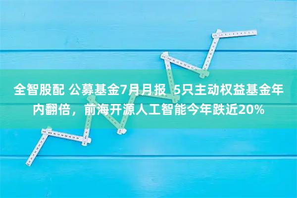 全智股配 公募基金7月月报  5只主动权益基金年内翻倍，前海开源人工智能今年跌近20%