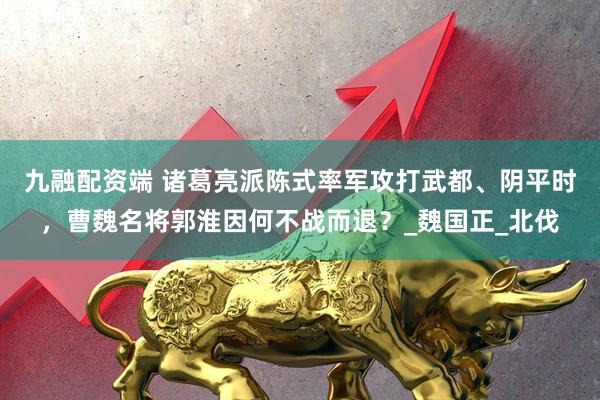 九融配资端 诸葛亮派陈式率军攻打武都、阴平时，曹魏名将郭淮因何不战而退？_魏国正_北伐
