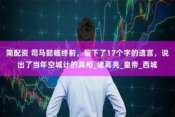 简配资 司马懿临终前，留下了17个字的遗言，说出了当年空城计的真相_诸葛亮_皇帝_西城