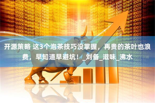 开源策略 这3个泡茶技巧没掌握，再贵的茶叶也浪费，早知道早避坑！_刘备_滋味_沸水