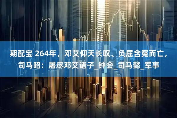 期配宝 264年，邓艾仰天长叹、负屈含冤而亡，司马昭：屠尽邓艾诸子_钟会_司马懿_军事
