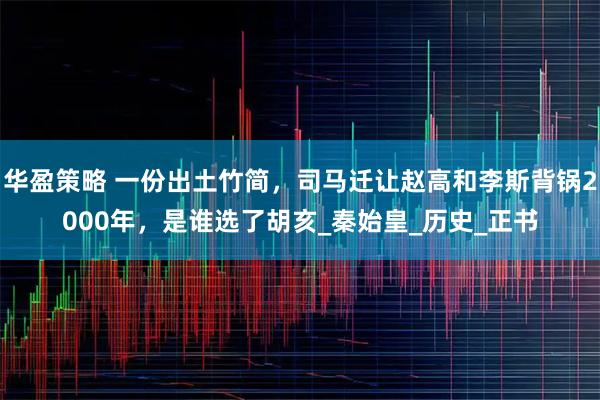 华盈策略 一份出土竹简，司马迁让赵高和李斯背锅2000年，是谁选了胡亥_秦始皇_历史_正书