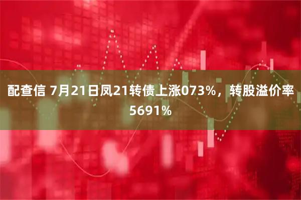 配查信 7月21日凤21转债上涨073%，转股溢价率5691%