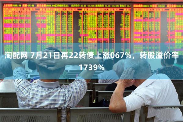淘配网 7月21日再22转债上涨067%，转股溢价率1739%