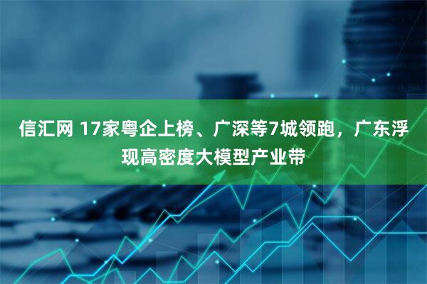 信汇网 17家粤企上榜、广深等7城领跑，广东浮现高密度大模型产业带