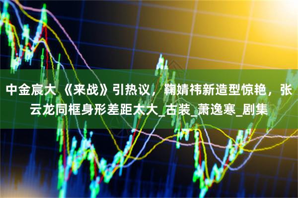 中金宸大 《来战》引热议，鞠婧祎新造型惊艳，张云龙同框身形差距太大_古装_萧逸寒_剧集
