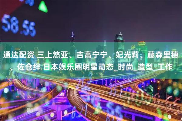 通达配资 三上悠亚、吉高宁宁、妃光莉、藤森里穗、佐仓绊 日本娱乐圈明星动态_时尚_造型_工作