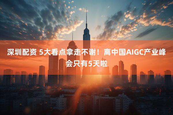 深圳配资 5大看点拿走不谢！离中国AIGC产业峰会只有5天啦