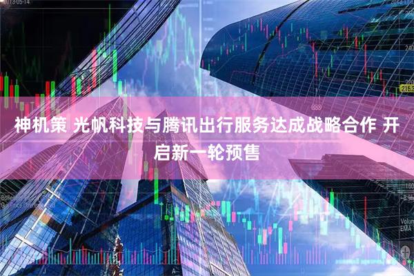 神机策 光帆科技与腾讯出行服务达成战略合作 开启新一轮预售