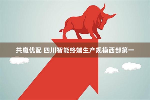 共赢优配 四川智能终端生产规模西部第一