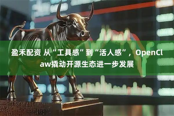 盈禾配资 从“工具感”到“活人感”，OpenClaw撬动开源生态进一步发展