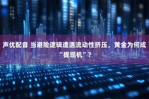 声优配音 当避险逻辑遭遇流动性挤压，黄金为何成“提现机”？