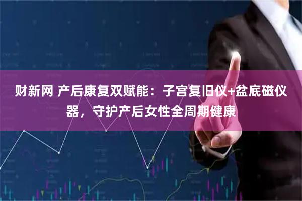 财新网 产后康复双赋能：子宫复旧仪+盆底磁仪器，守护产后女性全周期健康