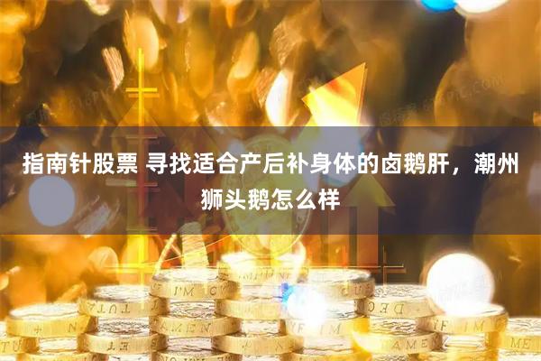 指南针股票 寻找适合产后补身体的卤鹅肝，潮州狮头鹅怎么样