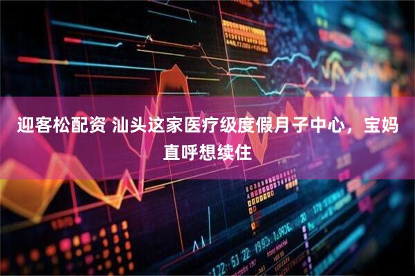 迎客松配资 汕头这家医疗级度假月子中心，宝妈直呼想续住