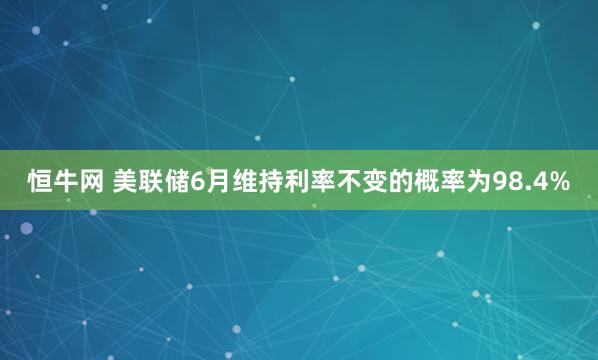 恒牛网 美联储6月维持利率不变的概率为98.4%