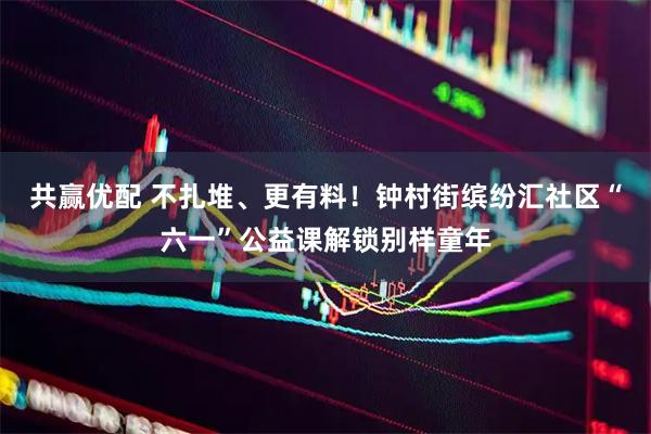 共赢优配 不扎堆、更有料！钟村街缤纷汇社区“六一”公益课解锁别样童年
