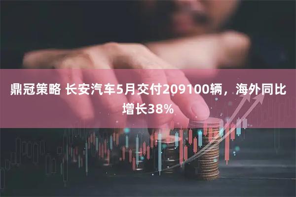鼎冠策略 长安汽车5月交付209100辆，海外同比增长38%