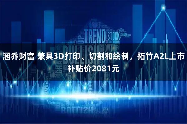 涵乔财富 兼具3D打印、切割和绘制，拓竹A2L上市补贴价2081元