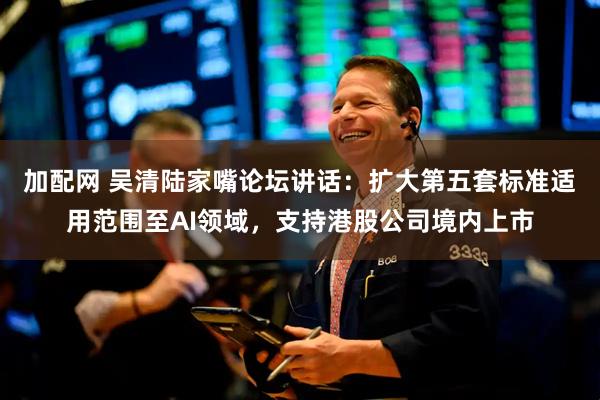 加配网 吴清陆家嘴论坛讲话：扩大第五套标准适用范围至AI领域，支持港股公司境内上市