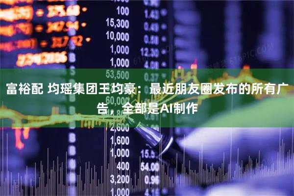 富裕配 均瑶集团王均豪：最近朋友圈发布的所有广告，全部是AI制作