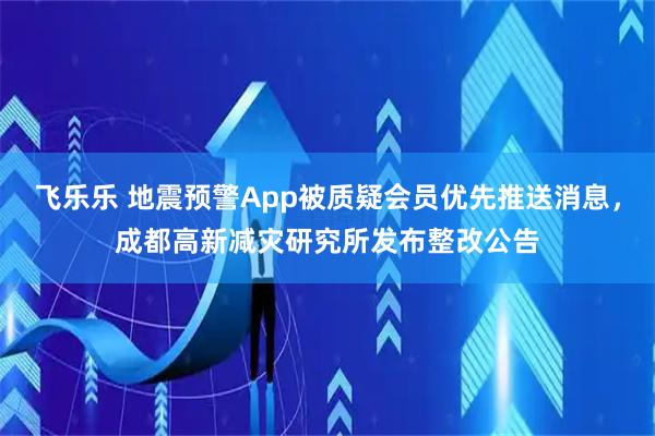 飞乐乐 地震预警App被质疑会员优先推送消息，成都高新减灾研究所发布整改公告
