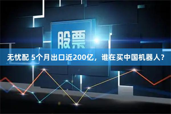 无忧配 5个月出口近200亿，谁在买中国机器人？