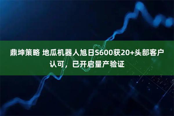 鼎坤策略 地瓜机器人旭日S600获20+头部客户认可，已开启量产验证