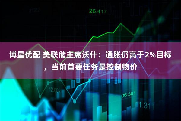 博星优配 美联储主席沃什：通胀仍高于2%目标，当前首要任务是控制物价